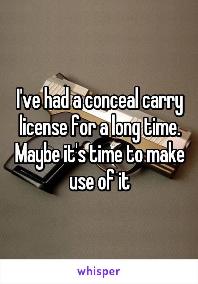 I've had a conceal carry license for a long time. Maybe it's time to make use of it