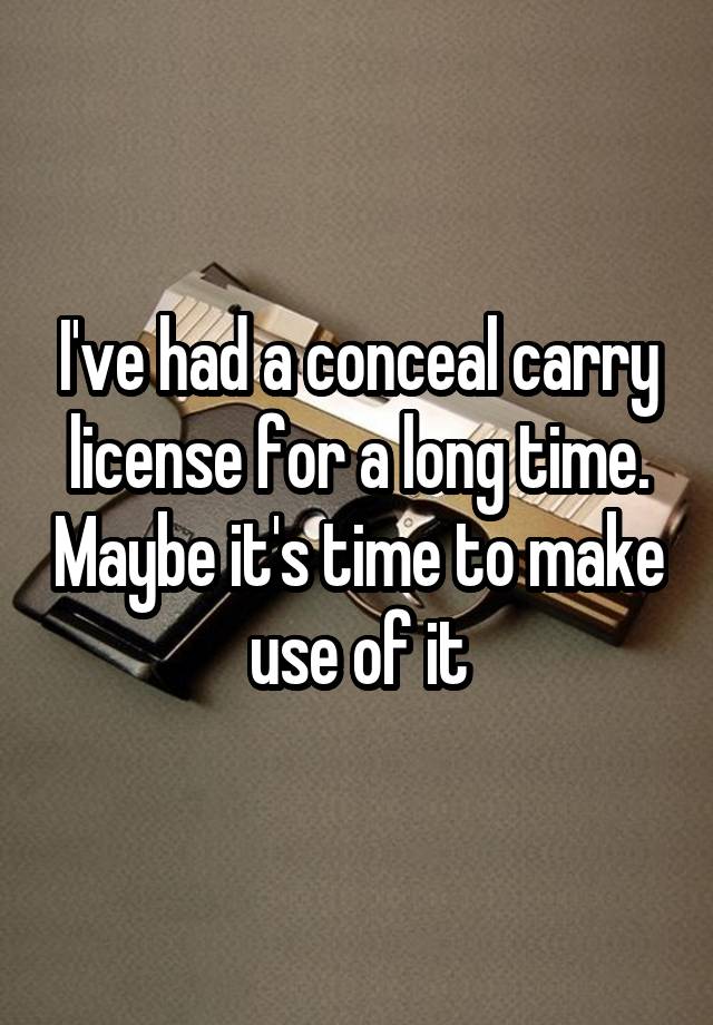 I've had a conceal carry license for a long time. Maybe it's time to make use of it