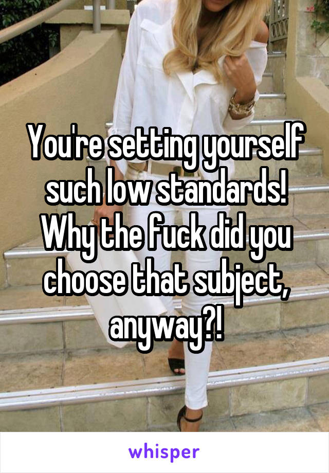 You're setting yourself such low standards! Why the fuck did you choose that subject, anyway?!