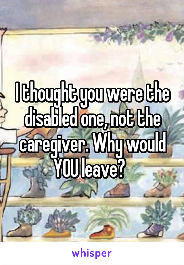 I thought you were the disabled one, not the caregiver. Why would YOU leave?  