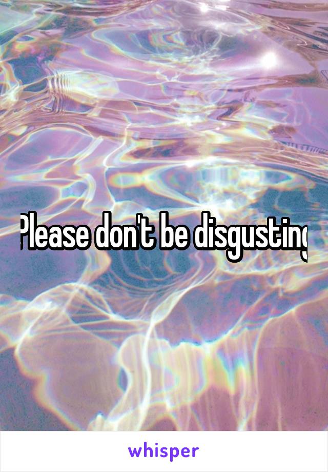 Please don't be disgusting