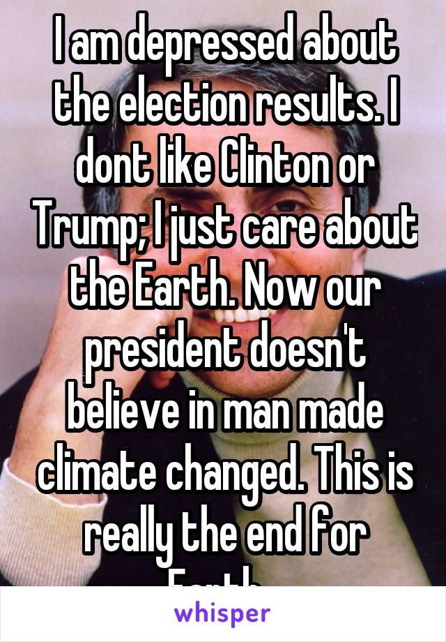 I am depressed about the election results. I dont like Clinton or Trump; I just care about the Earth. Now our president doesn't believe in man made climate changed. This is really the end for Earth...
