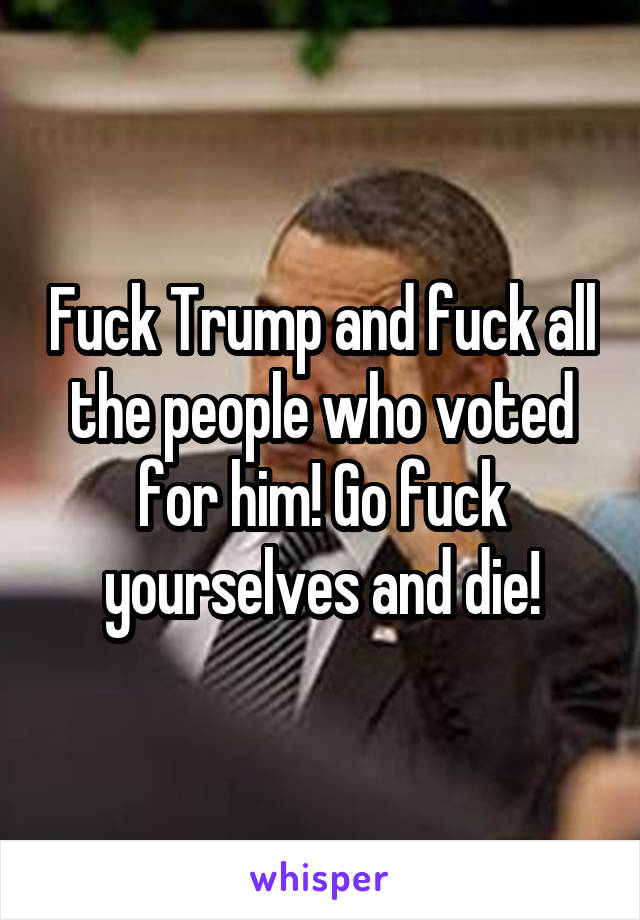 Fuck Trump and fuck all the people who voted for him! Go fuck yourselves and die!