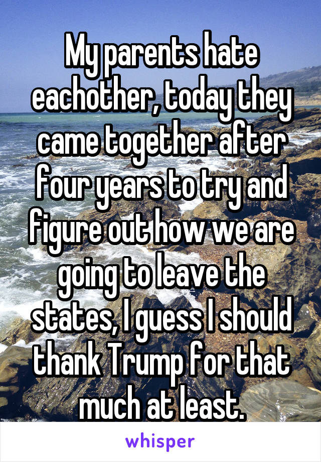 My parents hate eachother, today they came together after four years to try and figure out how we are going to leave the states, I guess I should thank Trump for that much at least.