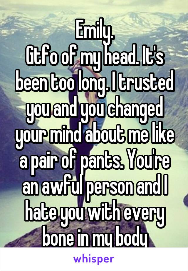 Emily.
Gtfo of my head. It's been too long. I trusted you and you changed your mind about me like a pair of pants. You're an awful person and I hate you with every bone in my body