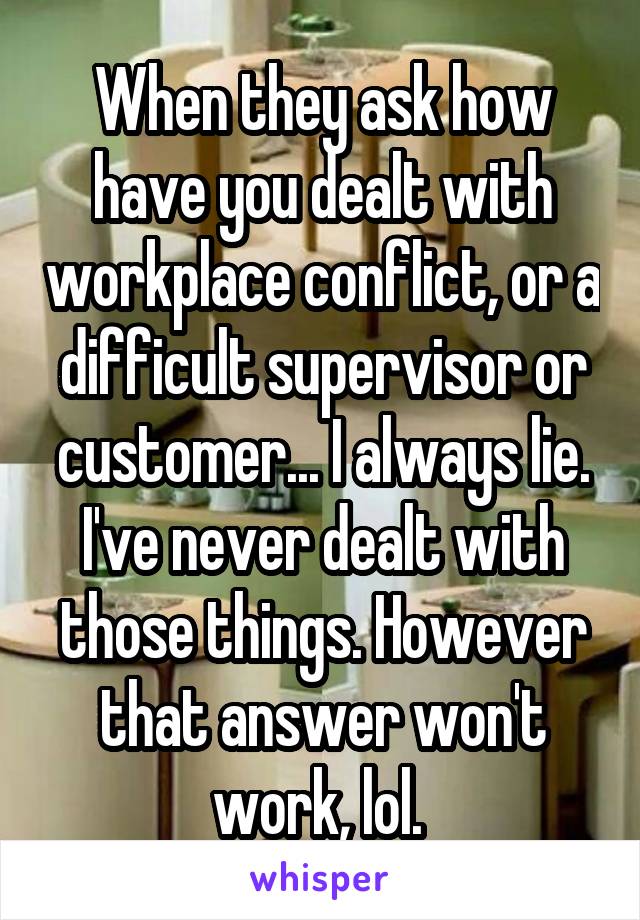 When they ask how have you dealt with workplace conflict, or a difficult supervisor or customer... I always lie. I've never dealt with those things. However that answer won't work, lol. 