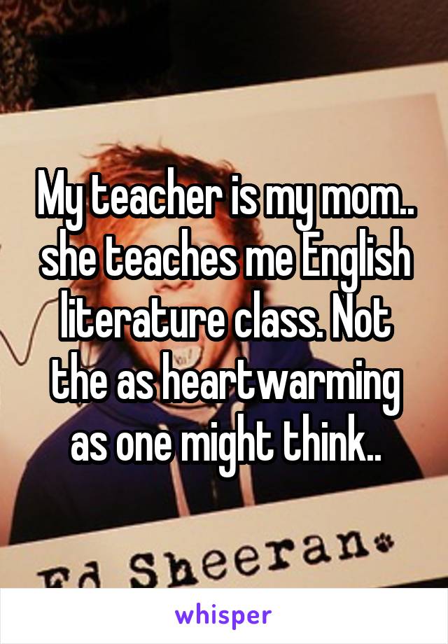 My teacher is my mom.. she teaches me English literature class. Not the as heartwarming as one might think..