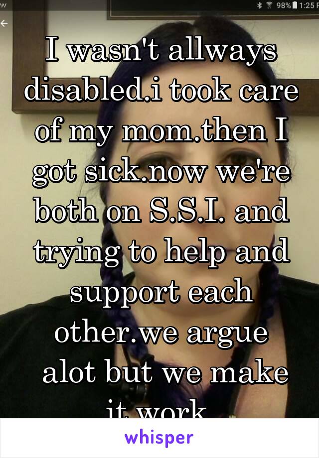 I wasn't allways disabled.i took care of my mom.then I got sick.now we're both on S.S.I. and trying to help and support each other.we argue
 alot but we make it work.