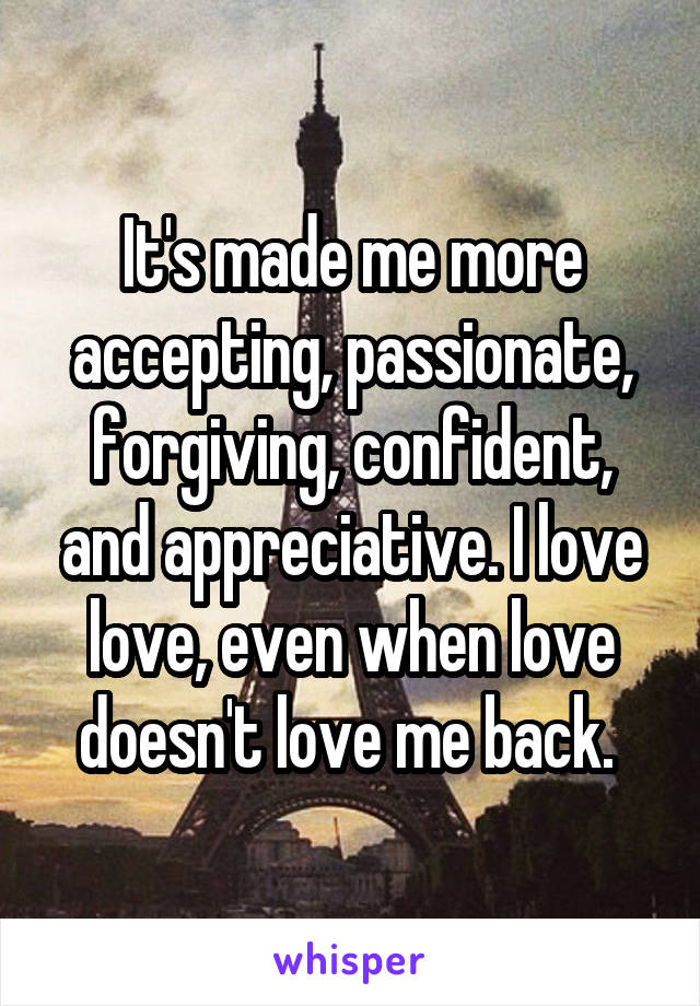It's made me more accepting, passionate, forgiving, confident, and appreciative. I love love, even when love doesn't love me back. 