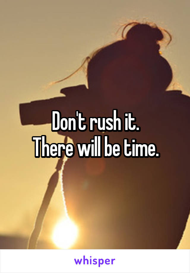 Don't rush it.
There will be time.