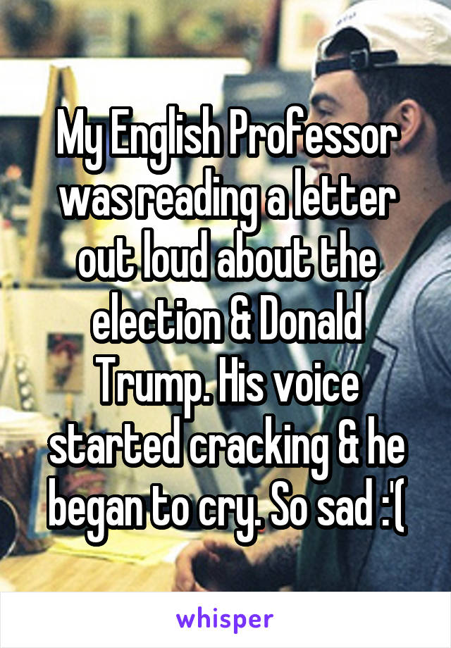 My English Professor was reading a letter out loud about the election & Donald Trump. His voice started cracking & he began to cry. So sad :'(