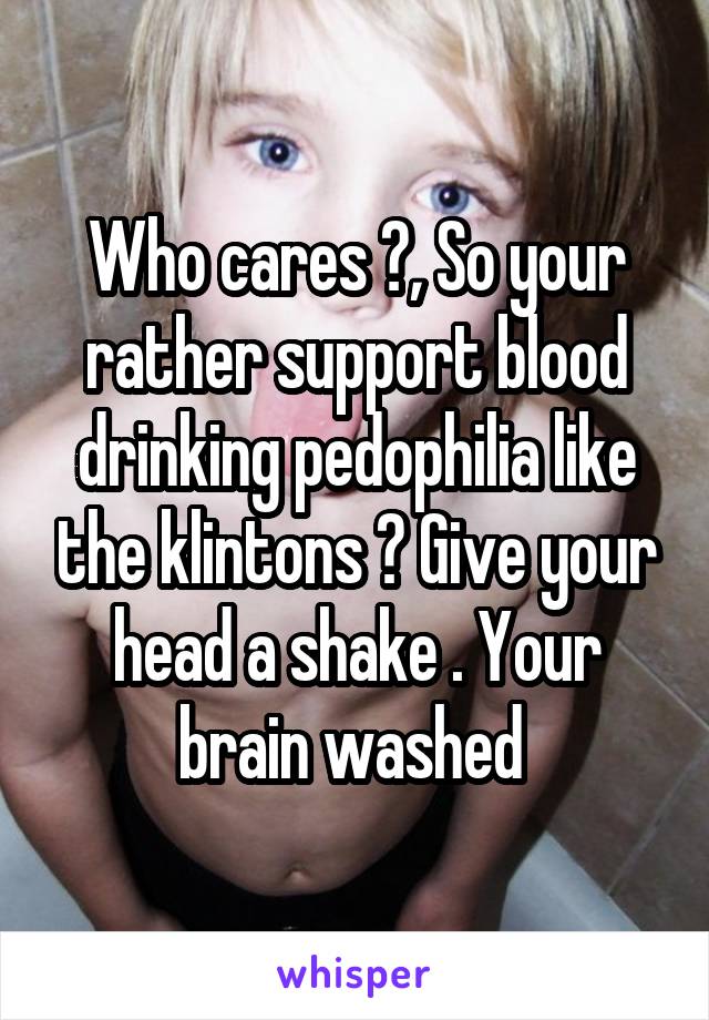 Who cares ?, So your rather support blood drinking pedophilia like the klintons ? Give your head a shake . Your brain washed 