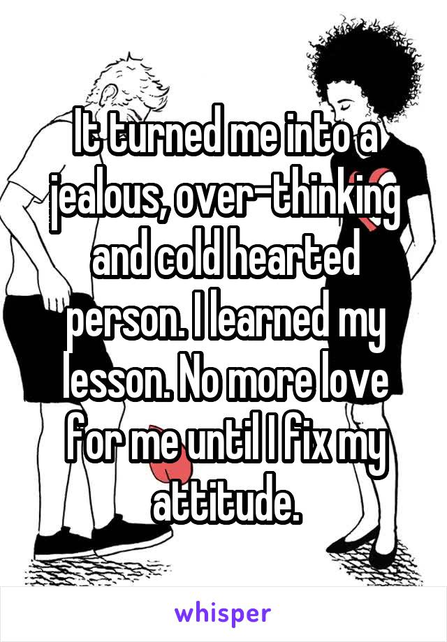 It turned me into a jealous, over-thinking and cold hearted person. I learned my lesson. No more love for me until I fix my attitude.