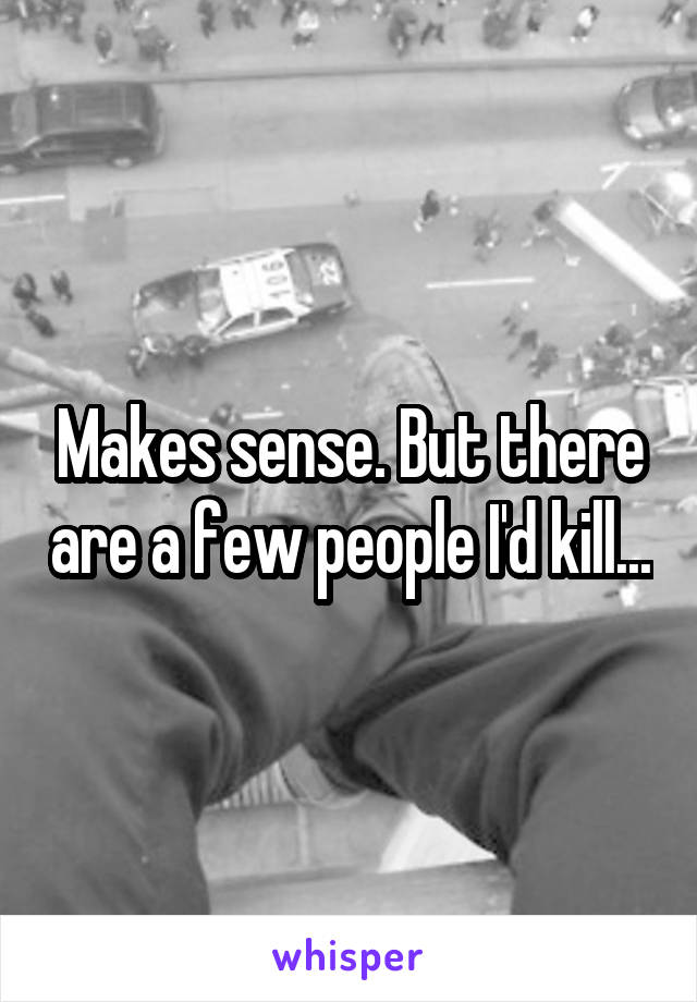 Makes sense. But there are a few people I'd kill...