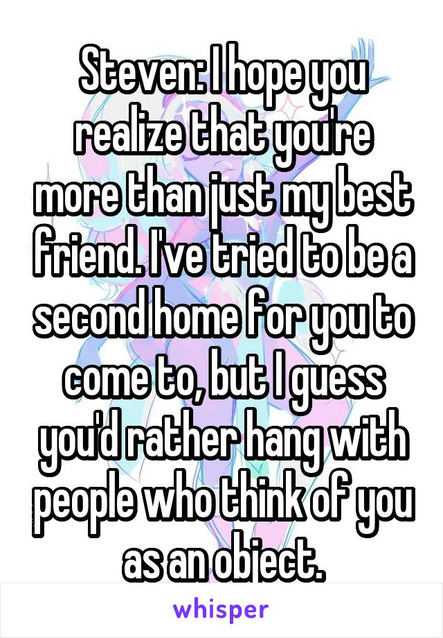 Steven: I hope you realize that you're more than just my best friend. I've tried to be a second home for you to come to, but I guess you'd rather hang with people who think of you as an object.