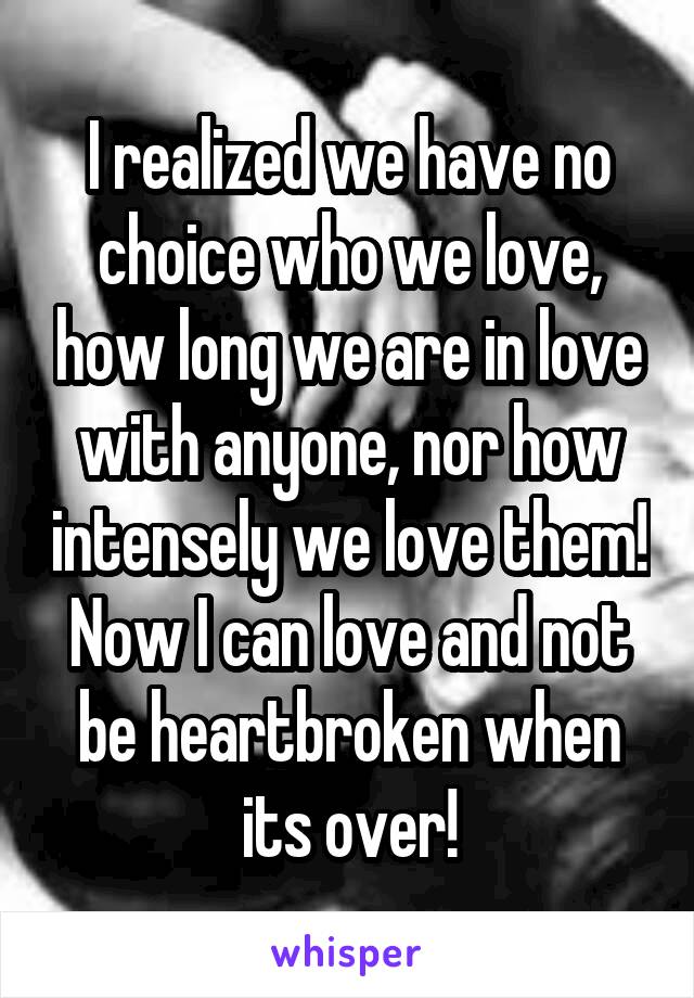 I realized we have no choice who we love, how long we are in love with anyone, nor how intensely we love them! Now I can love and not be heartbroken when its over!