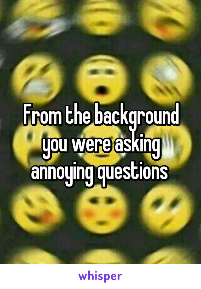 From the background you were asking annoying questions 