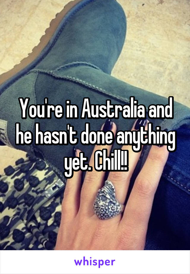 You're in Australia and he hasn't done anything yet. Chill!!