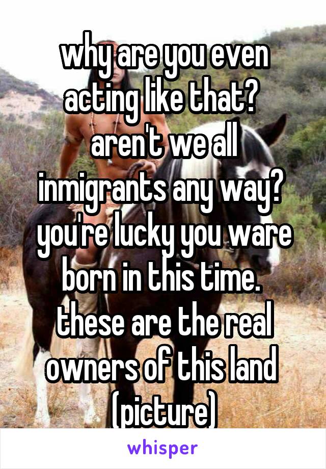 why are you even acting like that? 
aren't we all inmigrants any way? 
you're lucky you ware born in this time. 
these are the real owners of this land 
(picture)