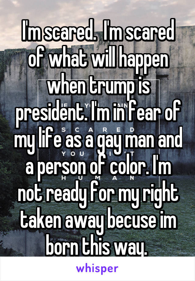 I'm scared.  I'm scared of what will happen when trump is president. I'm in fear of my life as a gay man and a person of color. I'm not ready for my right taken away becuse im born this way. 