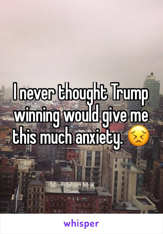 I never thought Trump winning would give me this much anxiety. 😣
