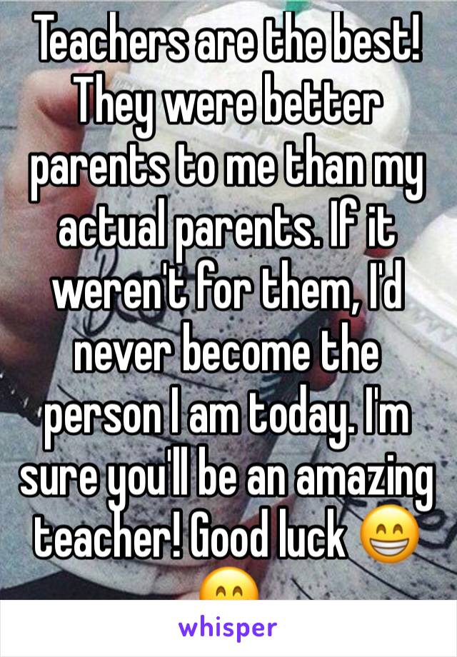 Teachers are the best! They were better parents to me than my actual parents. If it weren't for them, I'd never become the person I am today. I'm sure you'll be an amazing teacher! Good luck 😁😁