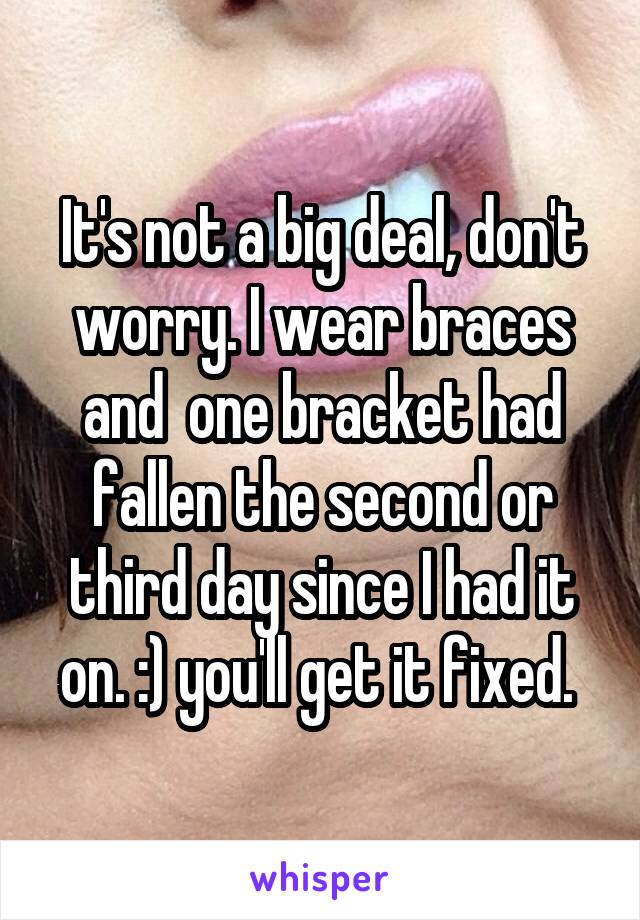 It's not a big deal, don't worry. I wear braces and  one bracket had fallen the second or third day since I had it on. :) you'll get it fixed. 