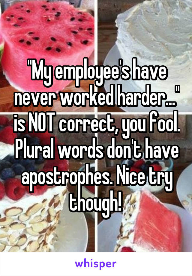 "My employee's have never worked harder..." is NOT correct, you fool. Plural words don't have apostrophes. Nice try though! 