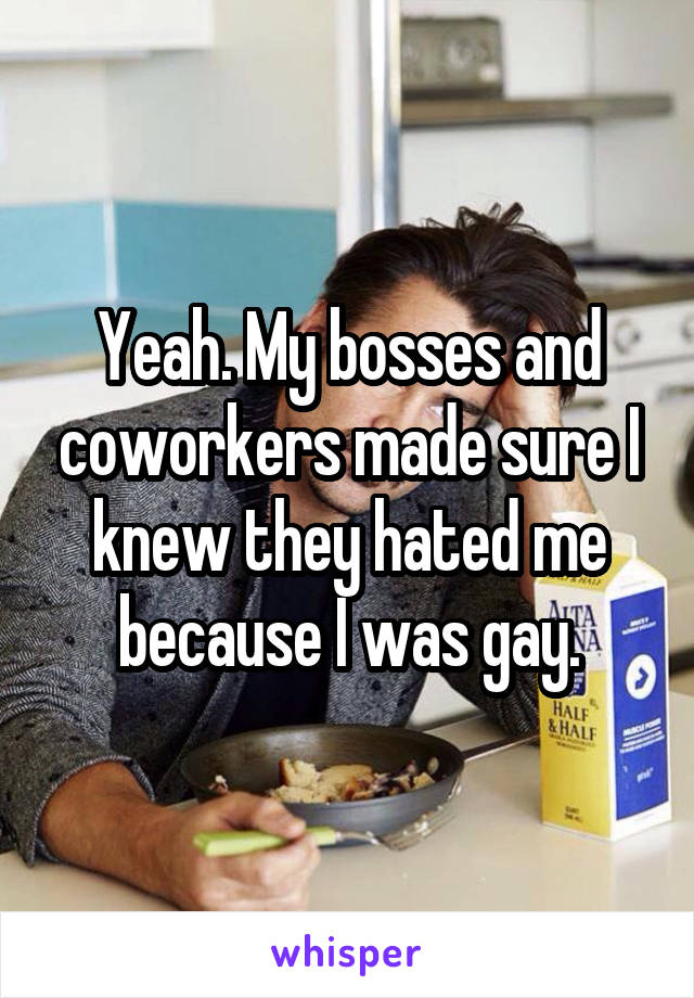 Yeah. My bosses and coworkers made sure I knew they hated me because I was gay.