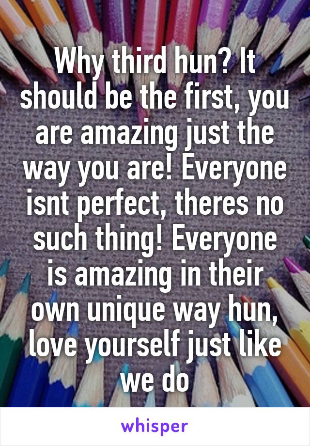 Why third hun? It should be the first, you are amazing just the way you are! Everyone isnt perfect, theres no such thing! Everyone is amazing in their own unique way hun, love yourself just like we do