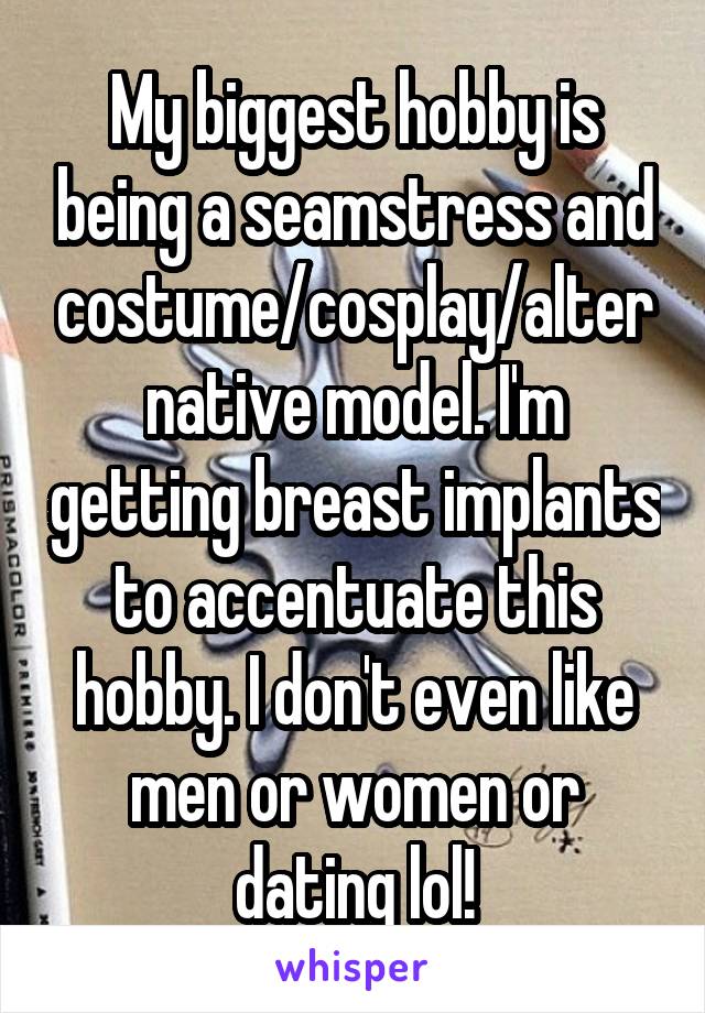 My biggest hobby is being a seamstress and costume/cosplay/alternative model. I'm getting breast implants to accentuate this hobby. I don't even like men or women or dating lol!