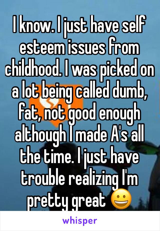 I know. I just have self esteem issues from childhood. I was picked on a lot being called dumb, fat, not good enough although I made A's all the time. I just have trouble realizing I'm pretty great 😀