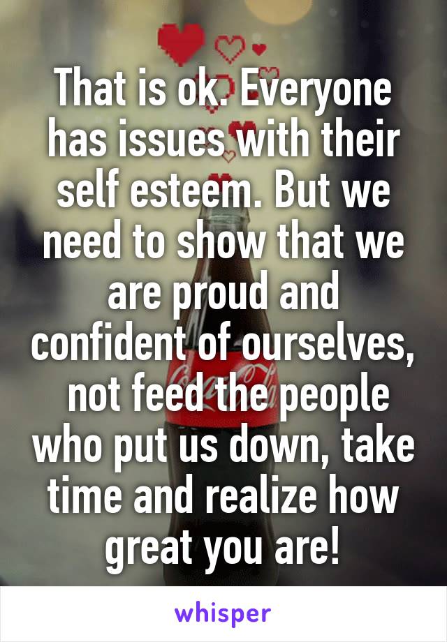 That is ok. Everyone has issues with their self esteem. But we need to show that we are proud and confident of ourselves,  not feed the people who put us down, take time and realize how great you are!