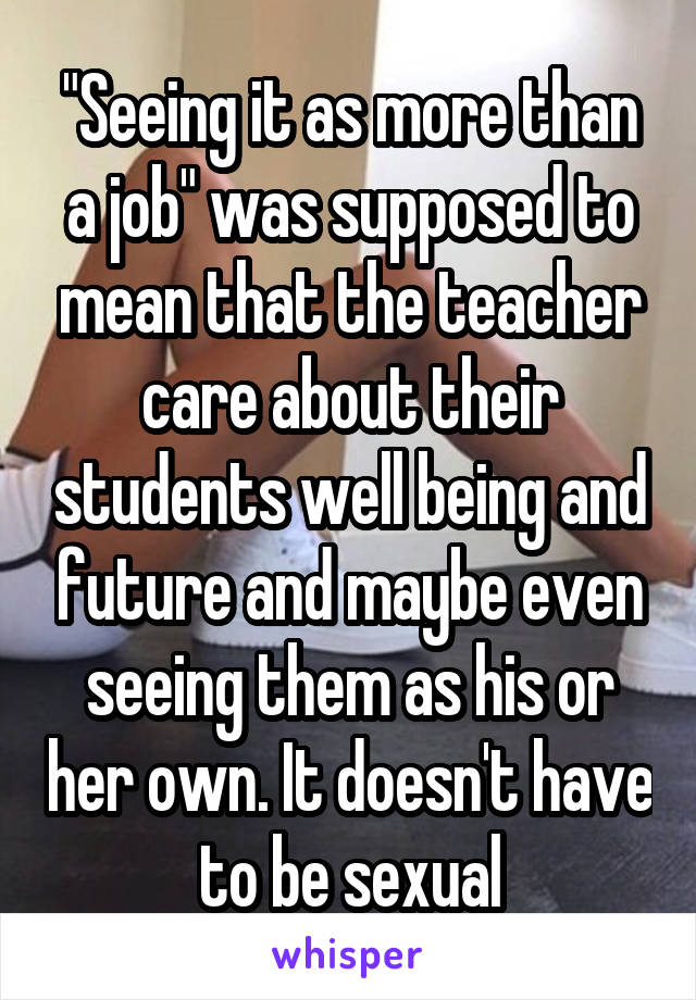 "Seeing it as more than a job" was supposed to mean that the teacher care about their students well being and future and maybe even seeing them as his or her own. It doesn't have to be sexual