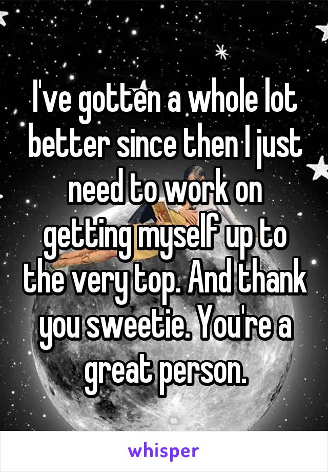 I've gotten a whole lot better since then I just need to work on getting myself up to the very top. And thank you sweetie. You're a great person.