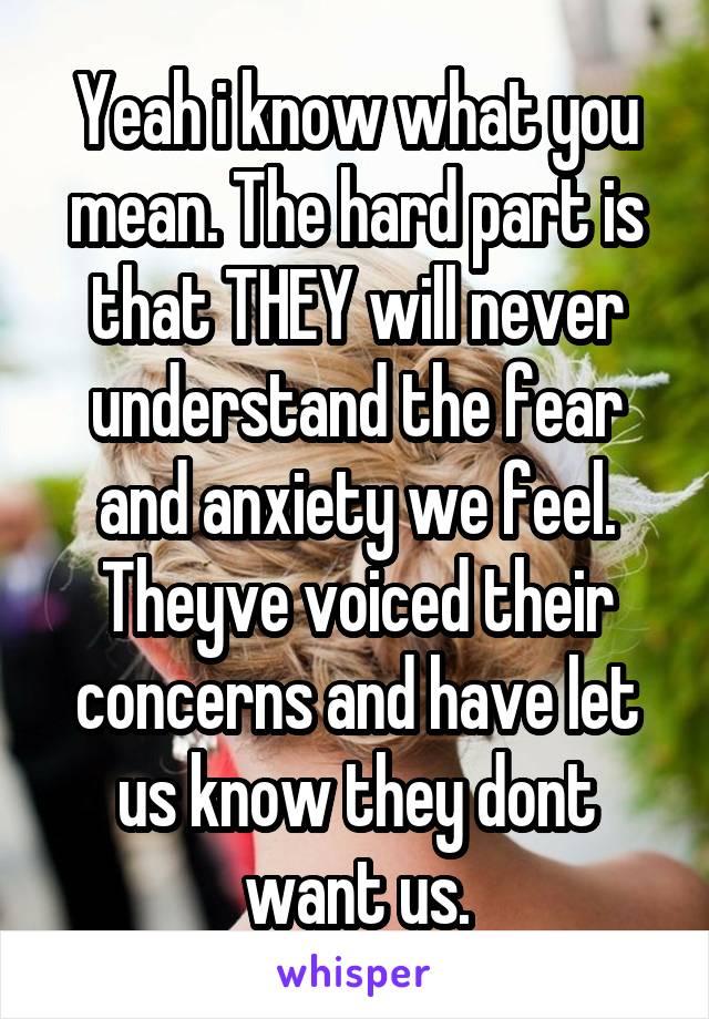 Yeah i know what you mean. The hard part is that THEY will never understand the fear and anxiety we feel. Theyve voiced their concerns and have let us know they dont want us.