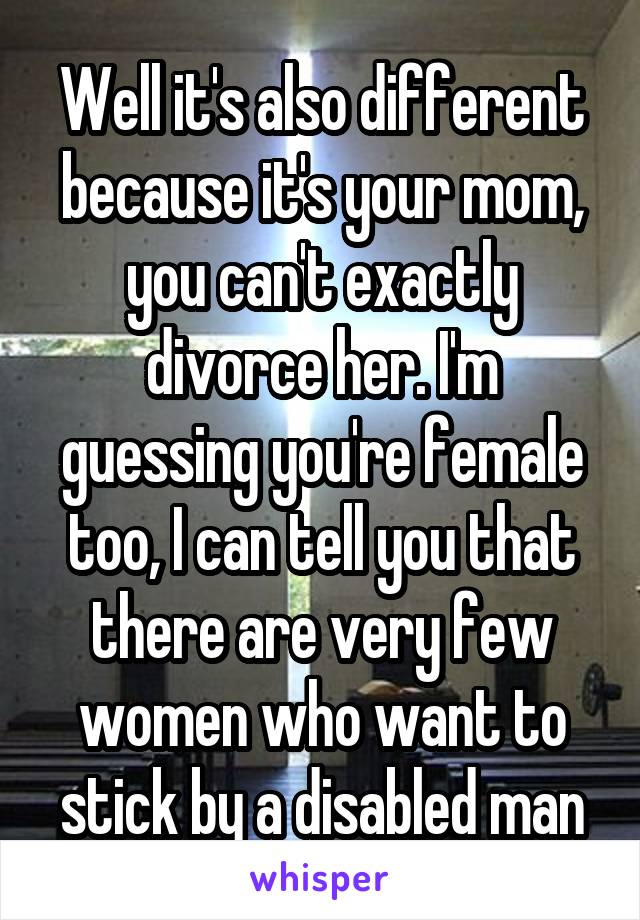 Well it's also different because it's your mom, you can't exactly divorce her. I'm guessing you're female too, I can tell you that there are very few women who want to stick by a disabled man