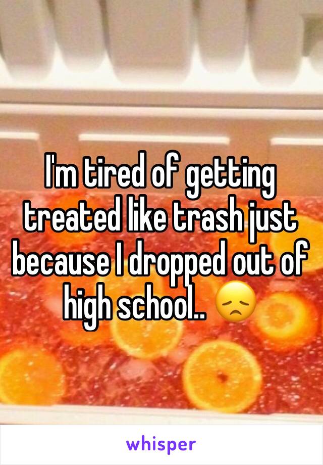 I'm tired of getting treated like trash just because I dropped out of high school.. 😞