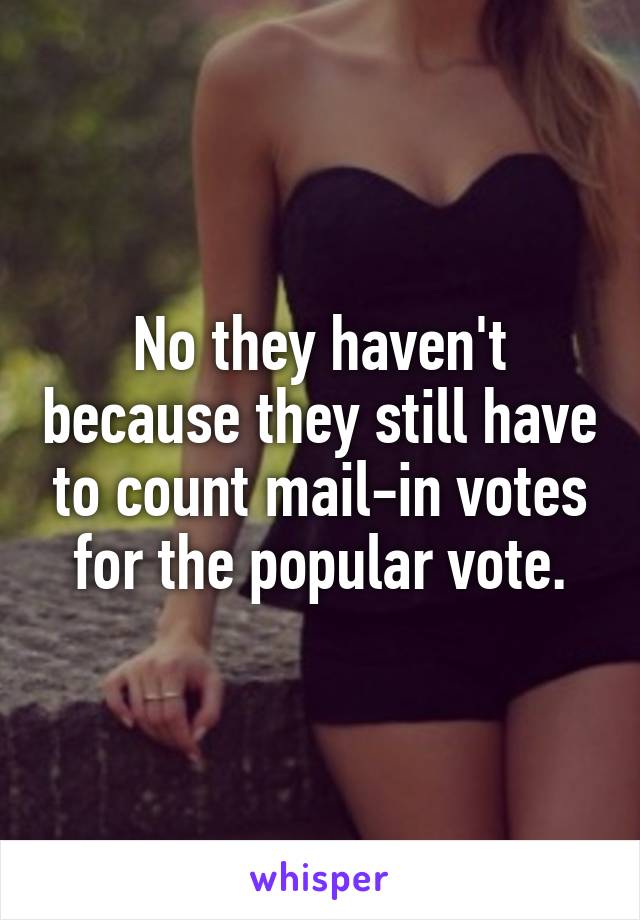 No they haven't because they still have to count mail-in votes for the popular vote.