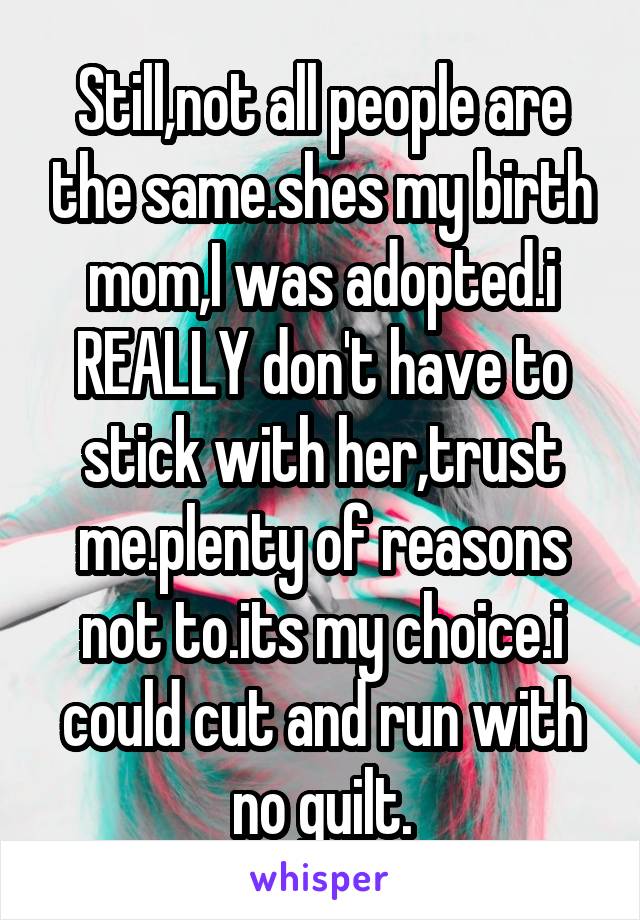 Still,not all people are the same.shes my birth mom,I was adopted.i REALLY don't have to stick with her,trust me.plenty of reasons not to.its my choice.i could cut and run with no guilt.