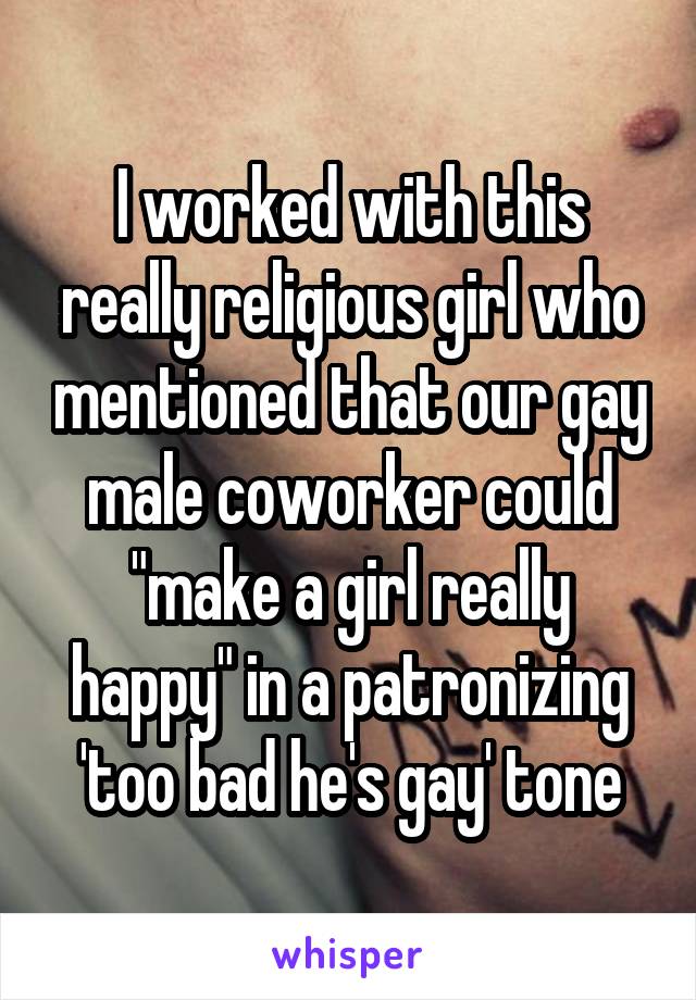 I worked with this really religious girl who mentioned that our gay male coworker could "make a girl really happy" in a patronizing 'too bad he's gay' tone