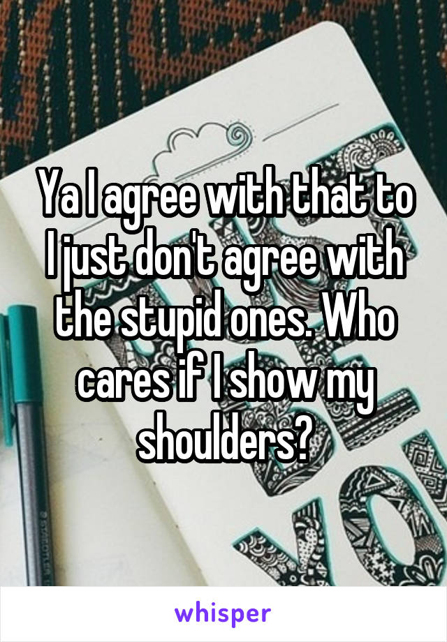 Ya I agree with that to I just don't agree with the stupid ones. Who cares if I show my shoulders?
