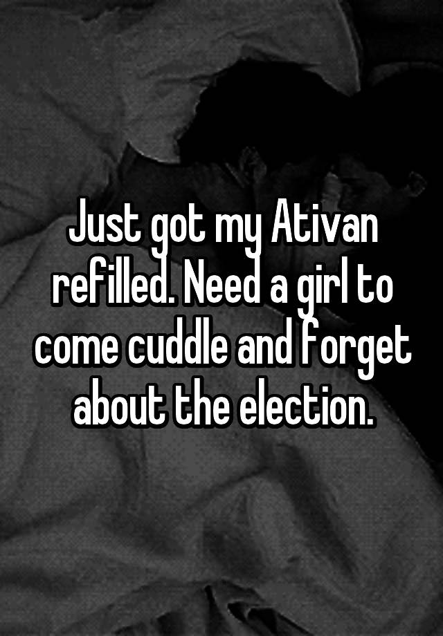 Just got my Ativan refilled. Need a girl to come cuddle and forget about the election.