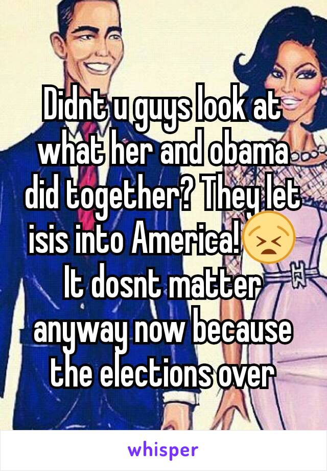 Didnt u guys look at what her and obama did together? They let isis into America!😫 It dosnt matter anyway now because the elections over