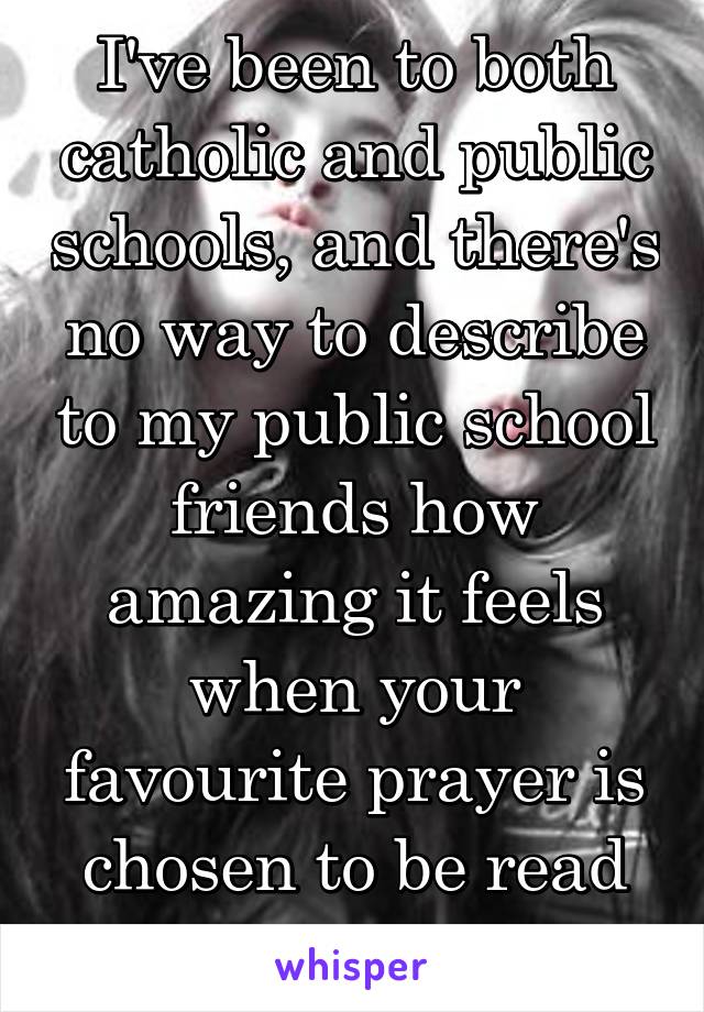I've been to both catholic and public schools, and there's no way to describe to my public school friends how amazing it feels when your favourite prayer is chosen to be read that morning. 