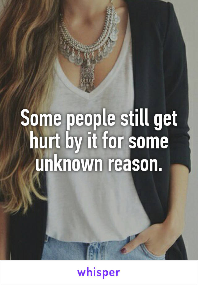 Some people still get hurt by it for some unknown reason.
