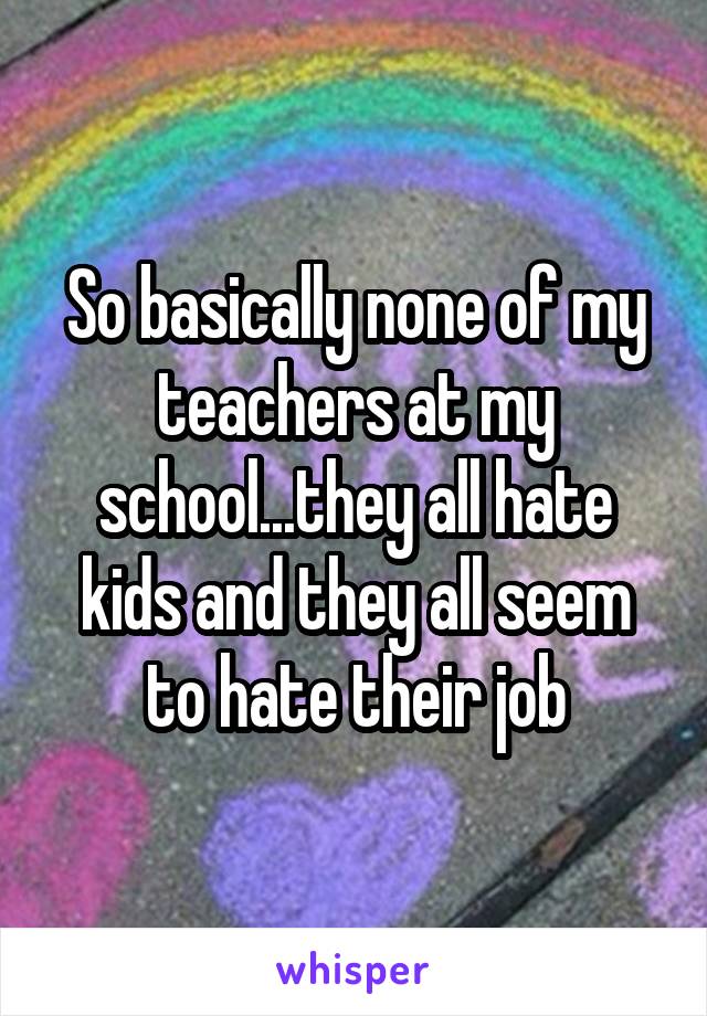 So basically none of my teachers at my school...they all hate kids and they all seem to hate their job