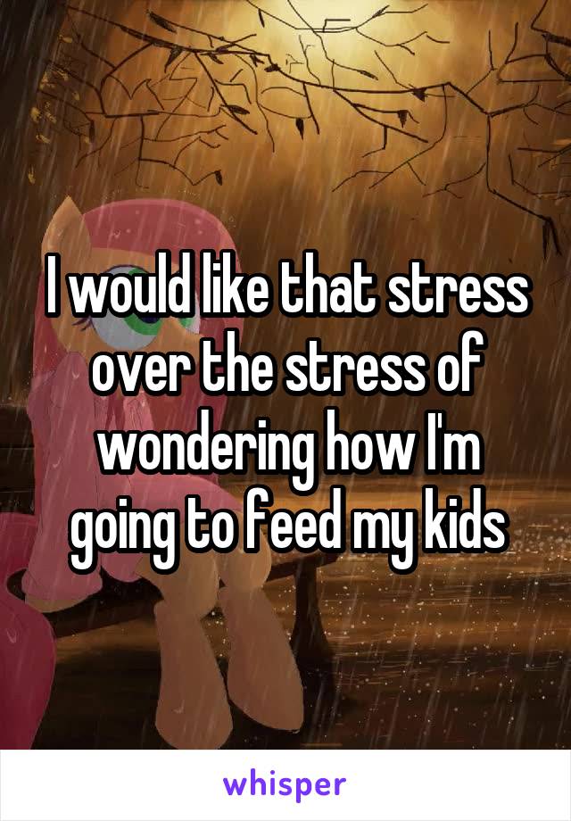 I would like that stress over the stress of wondering how I'm going to feed my kids