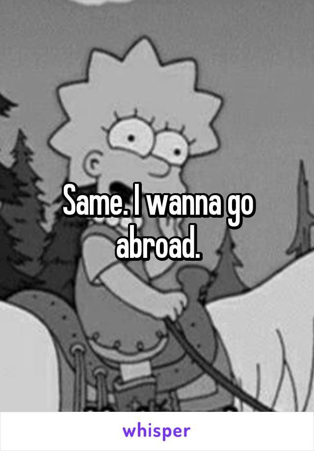 Same. I wanna go abroad.