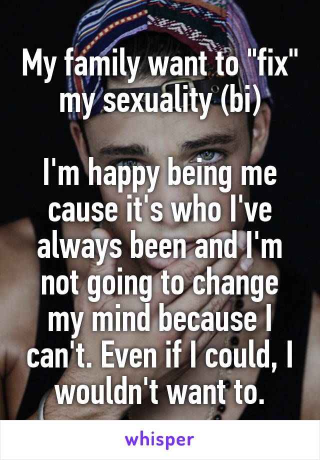 My family want to "fix" my sexuality (bi)

I'm happy being me cause it's who I've always been and I'm not going to change my mind because I can't. Even if I could, I wouldn't want to.